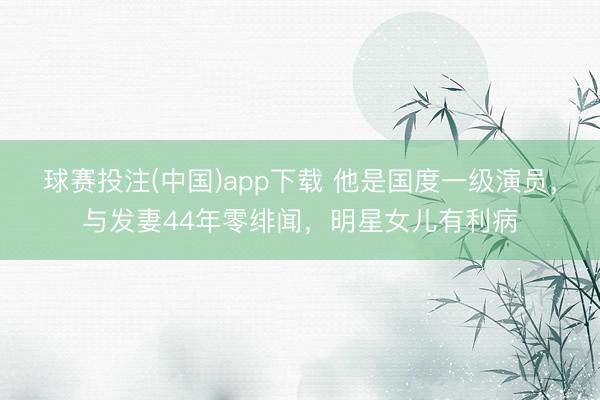 球赛投注(中国)app下载 他是国度一级演员，与发妻44年零绯闻，明星女儿有利病
