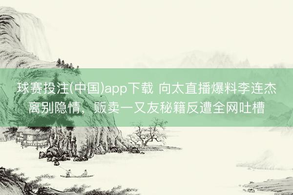 球赛投注(中国)app下载 向太直播爆料李连杰离别隐情，贩卖一又友秘籍反遭全网吐槽