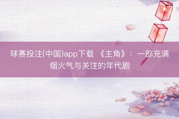球赛投注(中国)app下载 《主角》：一部充满烟火气与关注的年代剧