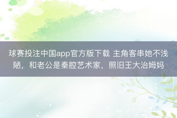 球赛投注中国app官方版下载 主角客串她不浅陋，和老公是秦腔艺术家，照旧王大治姆妈