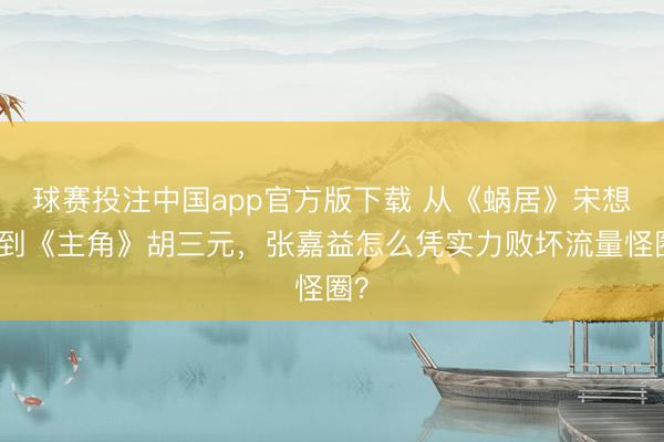 球赛投注中国app官方版下载 从《蜗居》宋想明到《主角》胡三元，张嘉益怎么凭实力败坏流量怪圈？