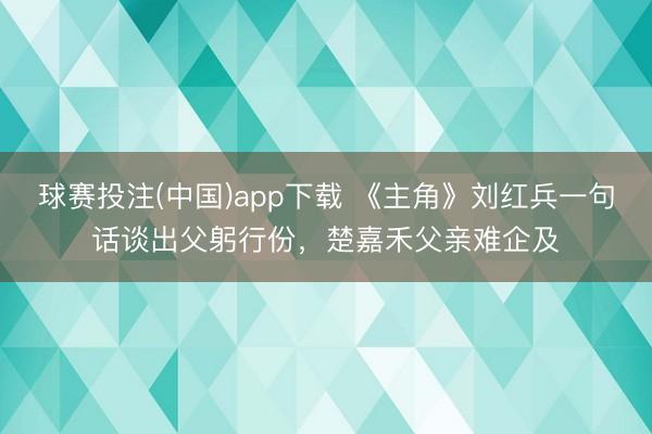 球赛投注(中国)app下载 《主角》刘红兵一句话谈出父躬行份，楚嘉禾父亲难企及