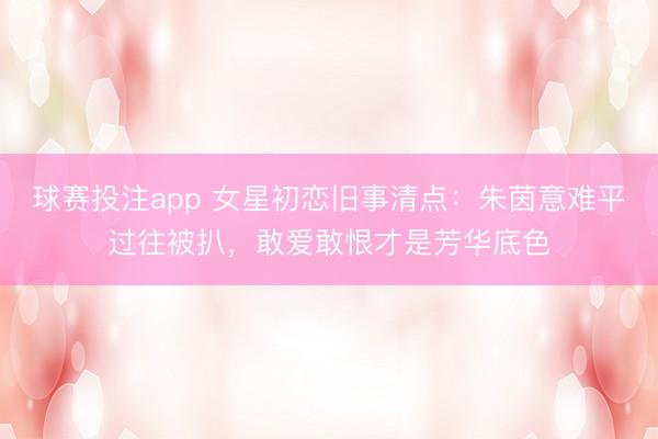 球赛投注app 女星初恋旧事清点：朱茵意难平过往被扒，敢爱敢恨才是芳华底色