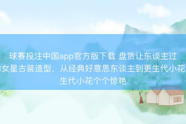 球赛投注中国app官方版下载 盘货让东谈主过目铭记的女星古装造型，从经典好意思东谈主到更生代小花个个惊艳