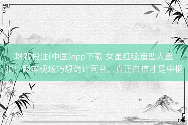 球赛投注(中国)app下载 女星红毯造型大盘货！翻车现场巧想诡计同台，真正自信才是中枢