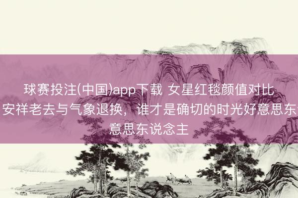 球赛投注(中国)app下载 女星红毯颜值对比盘货：安祥老去与气象退换，谁才是确切的时光好意思东说念主