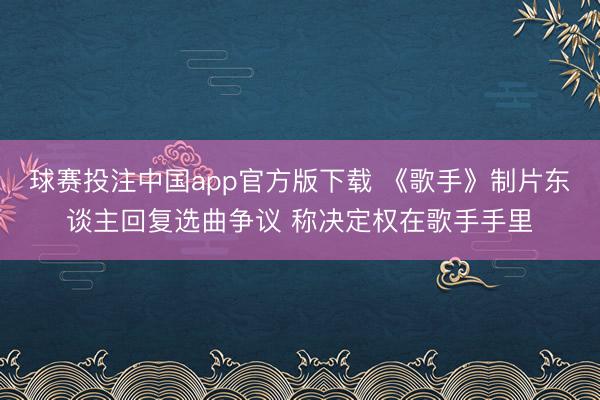 球赛投注中国app官方版下载 《歌手》制片东谈主回复选曲争议 称决定权在歌手手里