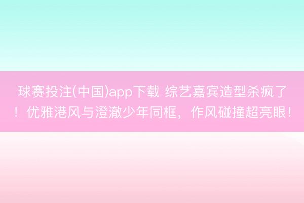 球赛投注(中国)app下载 综艺嘉宾造型杀疯了!优雅港风与澄澈少年同框,作风碰撞超亮眼!
