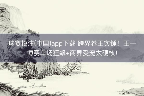 球赛投注(中国)app下载 跨界卷王实锤！王一博赛车场狂飙+商界受宠太硬核！