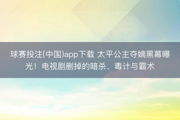 球赛投注(中国)app下载 太平公主夺嫡黑幕曝光！电视剧删掉的暗杀、毒计与霸术