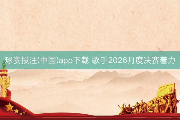 球赛投注(中国)app下载 歌手2026月度决赛着力
