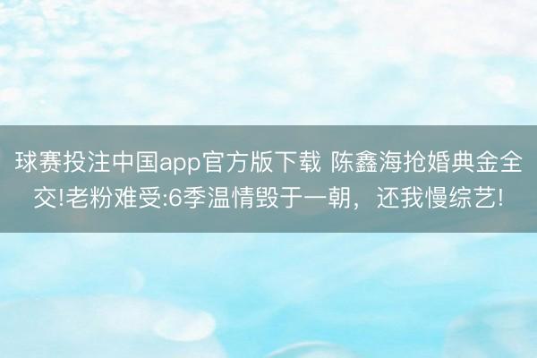 球赛投注中国app官方版下载 陈鑫海抢婚典金全交!老粉难受:6季温情毁于一朝，还我慢综艺!