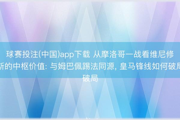 球赛投注(中国)app下载 从摩洛哥一战看维尼修斯的中枢价值: 与姆巴佩踢法同源， 皇马锋线如何破局