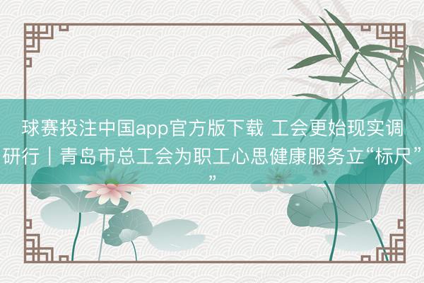 球赛投注中国app官方版下载 工会更始现实调研行｜青岛市总工会为职工心思健康服务立“标尺”