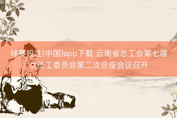 球赛投注(中国)app下载 云南省总工会第七届女员工委员会第二次合座会议召开