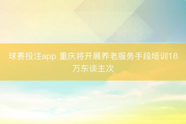 球赛投注app 重庆将开展养老服务手段培训18万东谈主次