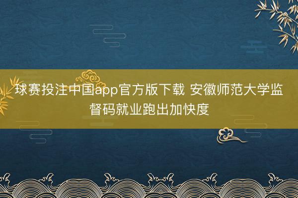 球赛投注中国app官方版下载 安徽师范大学监督码就业跑出加快度