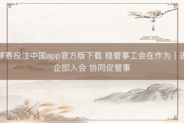 球赛投注中国app官方版下载 稳管事工会在作为｜进企即入会 协同促管事