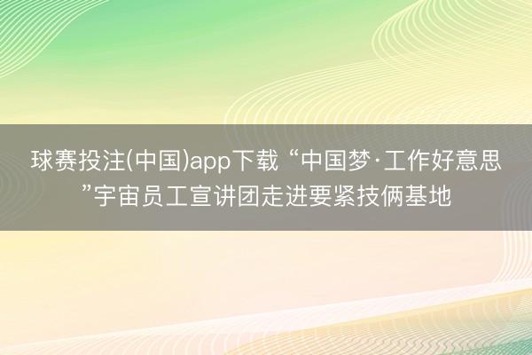 球赛投注(中国)app下载 “中国梦·工作好意思”宇宙员工宣讲团走进要紧技俩基地