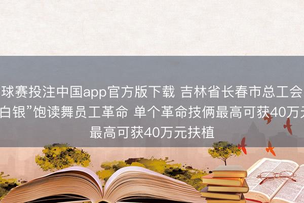 球赛投注中国app官方版下载 吉林省长春市总工会“真金白银”饱读舞员工革命 单个革命技俩最高可获40万元扶植