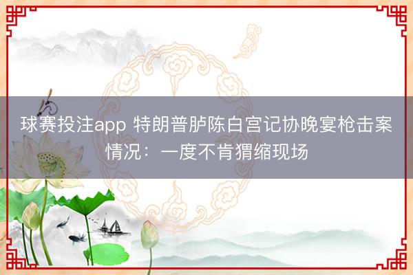 球赛投注app 特朗普胪陈白宫记协晚宴枪击案情况：一度不肯猬缩现场