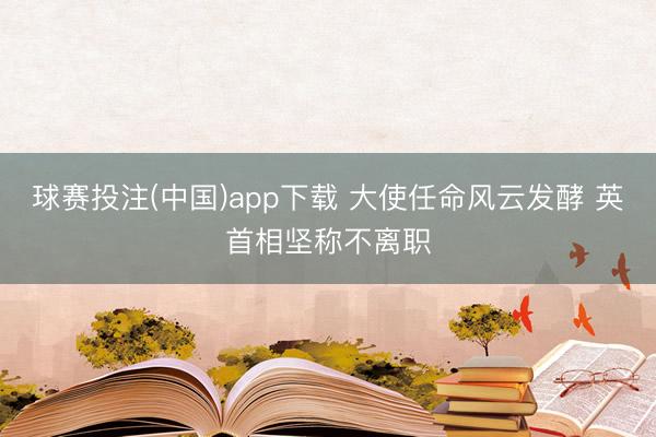 球赛投注(中国)app下载 大使任命风云发酵 英首相坚称不离职