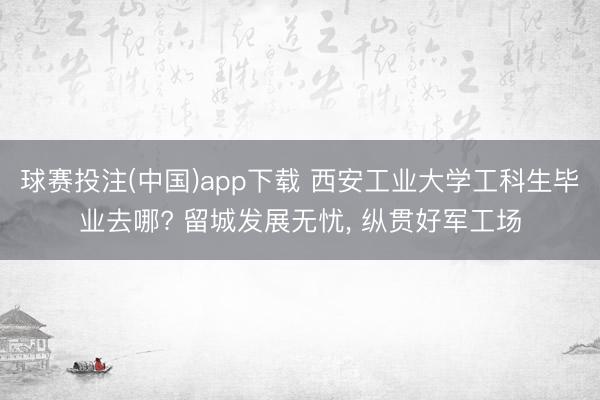 球赛投注(中国)app下载 西安工业大学工科生毕业去哪? 留城发展无忧, 纵贯好军工场
