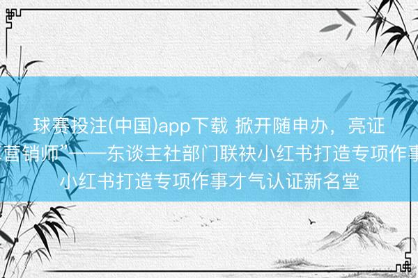 球赛投注(中国)app下载 掀开随申办,亮证:“我是家具种草营销师”——东谈主社部门联袂小红书打造专项作事才气认证新名堂