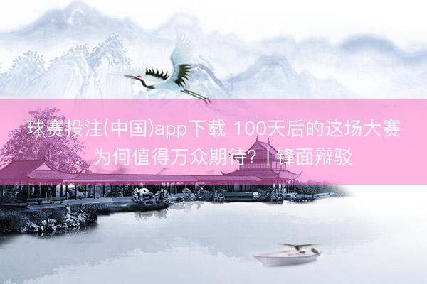 球赛投注(中国)app下载 100天后的这场大赛，为何值得万众期待？| 锋面辩驳