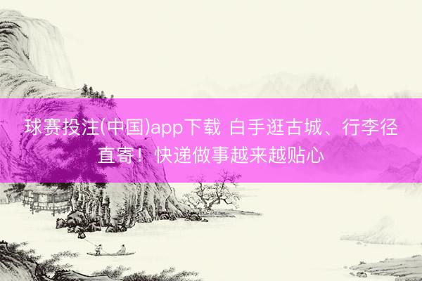 球赛投注(中国)app下载 白手逛古城、行李径直寄！快递做事越来越贴心