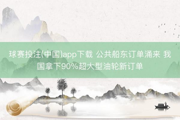 球赛投注(中国)app下载 公共船东订单涌来 我国拿下90%超大型油轮新订单