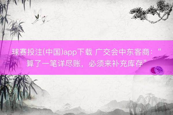 球赛投注(中国)app下载 广交会中东客商：“算了一笔详尽账，必须来补充库存”