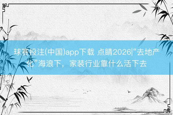 球赛投注(中国)app下载 点睛2026|“去地产化”海浪下，家装行业靠什么活下去