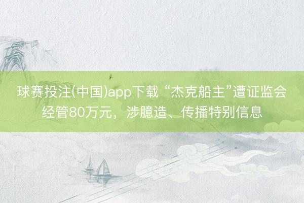 球赛投注(中国)app下载 “杰克船主”遭证监会经管80万元，涉臆造、传播特别信息