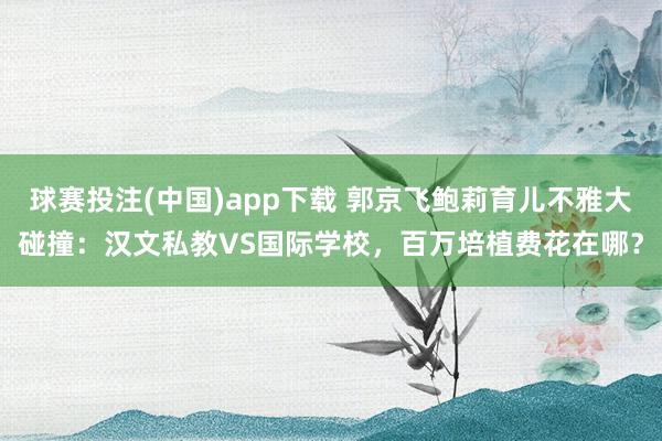 球赛投注(中国)app下载 郭京飞鲍莉育儿不雅大碰撞：汉文私教VS国际学校，百万培植费花在哪？