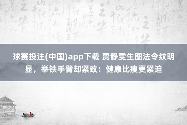 球赛投注(中国)app下载 贾静雯生图法令纹明显，举铁手臂却紧致：健康比瘦更紧迫