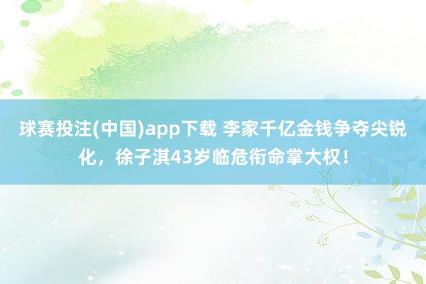 球赛投注(中国)app下载 李家千亿金钱争夺尖锐化，徐子淇43岁临危衔命掌大权！