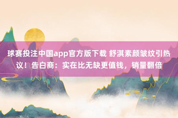 球赛投注中国app官方版下载 舒淇素颜皱纹引热议！告白商：实在比无缺更值钱，销量翻倍