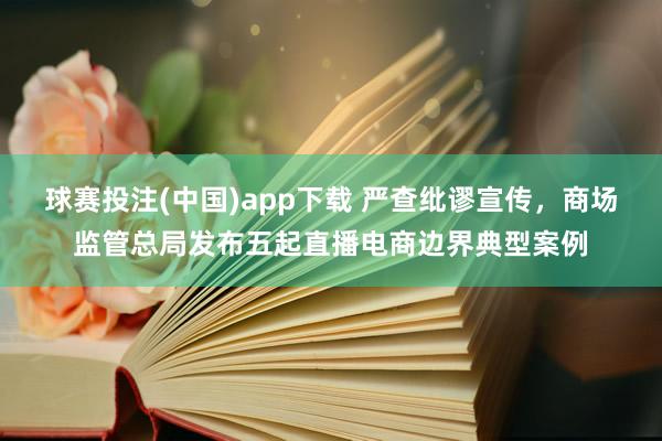 球赛投注(中国)app下载 严查纰谬宣传，商场监管总局发布五起直播电商边界典型案例