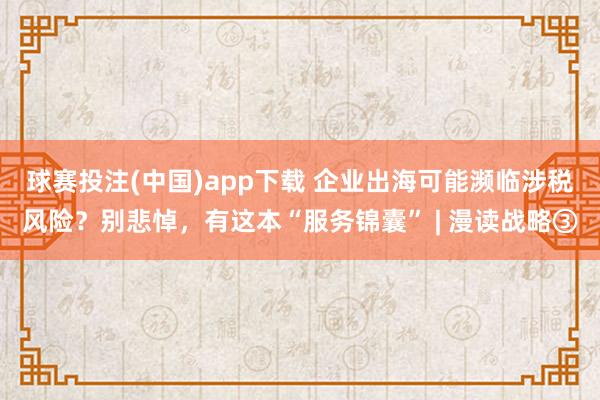 球赛投注(中国)app下载 企业出海可能濒临涉税风险？别悲悼，有这本“服务锦囊” | 漫读战略③
