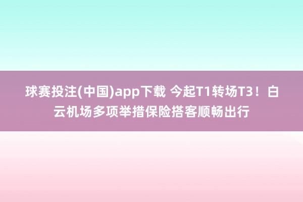 球赛投注(中国)app下载 今起T1转场T3！白云机场多项举措保险搭客顺畅出行