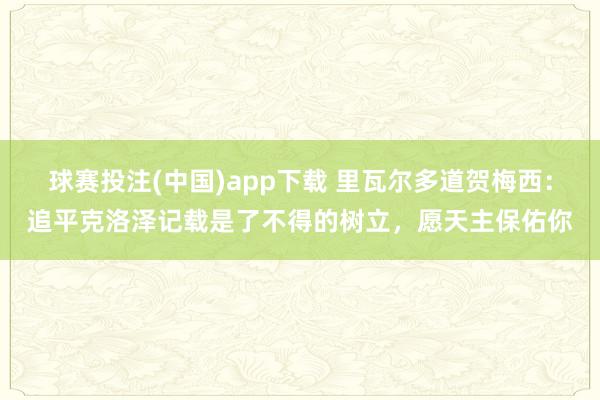 球赛投注(中国)app下载 里瓦尔多道贺梅西：追平克洛泽记载是了不得的树立，愿天主保佑你