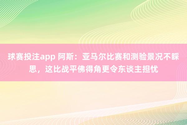 球赛投注app 阿斯：亚马尔比赛和测验景况不睬思，这比战平佛得角更令东谈主担忧