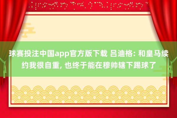 球赛投注中国app官方版下载 吕迪格: 和皇马续约我很自重， 也终于能在穆帅辖下踢球了