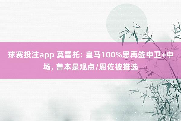 球赛投注app 莫雷托: 皇马100%思再签中卫+中场， 鲁本是观点/恩佐被推选