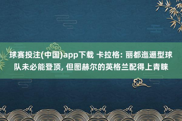 球赛投注(中国)app下载 卡拉格: 丽都迤逦型球队未必能登顶， 但图赫尔的英格兰配得上青睐