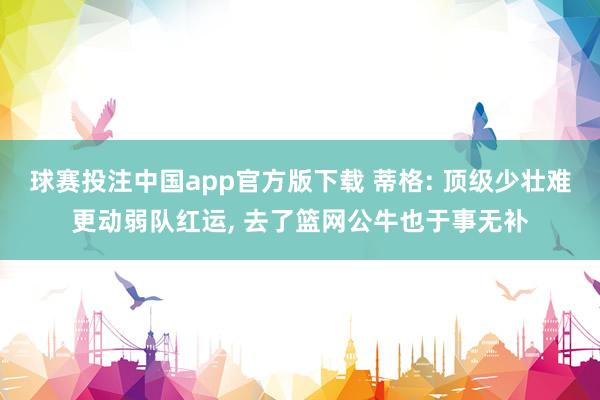 球赛投注中国app官方版下载 蒂格: 顶级少壮难更动弱队红运， 去了篮网公牛也于事无补