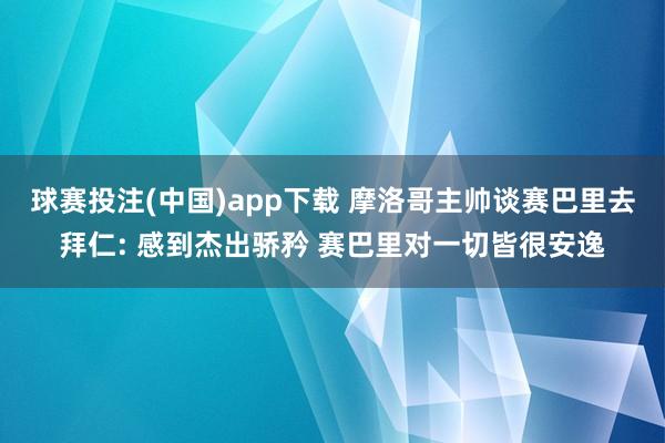 球赛投注(中国)app下载 摩洛哥主帅谈赛巴里去拜仁: 感到杰出骄矜 赛巴里对一切皆很安逸