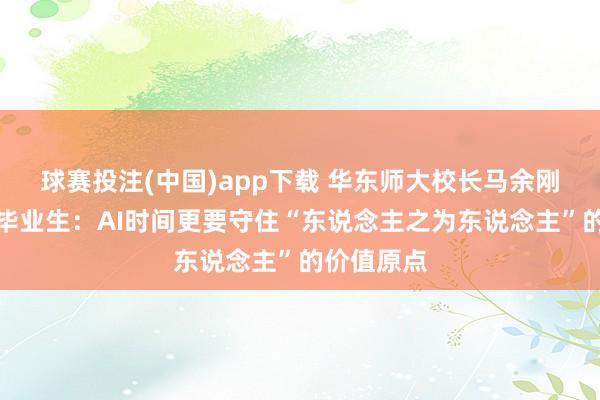 球赛投注(中国)app下载 华东师大校长马余刚院士传话毕业生:AI时间更要守住“东说念主之为东说念主”的价值原点