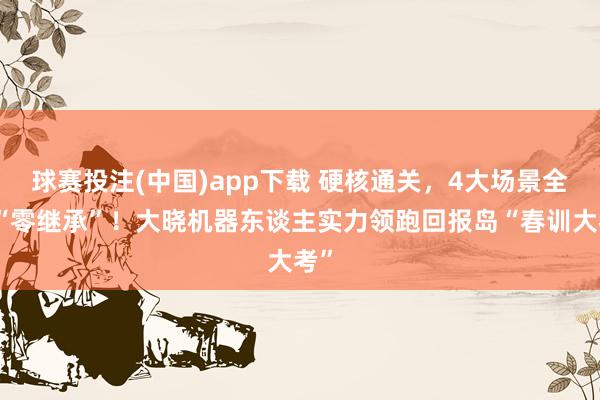 球赛投注(中国)app下载 硬核通关，4大场景全程“零继承”！大晓机器东谈主实力领跑回报岛“春训大考”